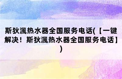 斯狄渢热水器全国服务电话(【一键解决！斯狄渢热水器全国服务电话】)