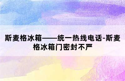 斯麦格冰箱——统一热线电话-斯麦格冰箱门密封不严