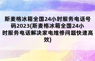 斯麦格冰箱全国24小时服务电话号码2023(斯麦格冰箱全国24小时服务电话解决家电维修问题快速高效)