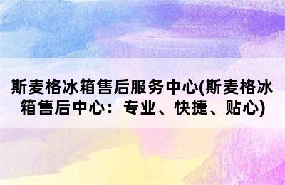 斯麦格冰箱售后服务中心(斯麦格冰箱售后中心：专业、快捷、贴心)