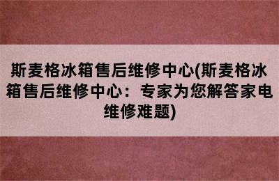 斯麦格冰箱售后维修中心(斯麦格冰箱售后维修中心：专家为您解答家电维修难题)