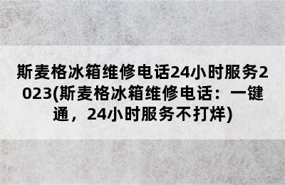 斯麦格冰箱维修电话24小时服务2023(斯麦格冰箱维修电话：一键通，24小时服务不打烊)