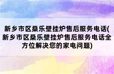 新乡市区桑乐壁挂炉售后服务电话(新乡市区桑乐壁挂炉售后服务电话全方位解决您的家电问题)