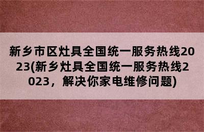 新乡市区灶具全国统一服务热线2023(新乡灶具全国统一服务热线2023，解决你家电维修问题)