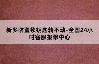 新多防盗锁钥匙转不动-全国24小时客服报修中心