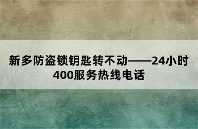 新多防盗锁钥匙转不动——24小时400服务热线电话