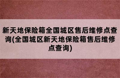 新天地保险箱全国城区售后维修点查询(全国城区新天地保险箱售后维修点查询)