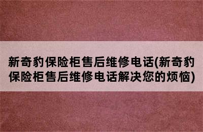 新奇豹保险柜售后维修电话(新奇豹保险柜售后维修电话解决您的烦恼)