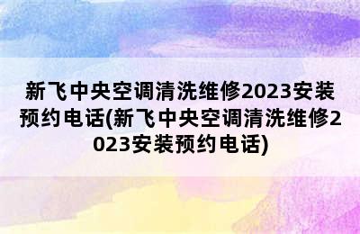 新飞中央空调清洗维修2023安装预约电话(新飞中央空调清洗维修2023安装预约电话)