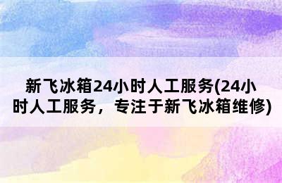 新飞冰箱24小时人工服务(24小时人工服务，专注于新飞冰箱维修)