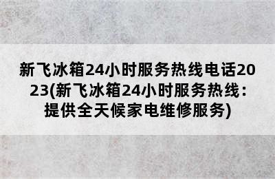 新飞冰箱24小时服务热线电话2023(新飞冰箱24小时服务热线：提供全天候家电维修服务)