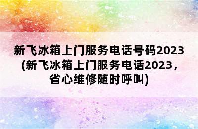 新飞冰箱上门服务电话号码2023(新飞冰箱上门服务电话2023，省心维修随时呼叫)