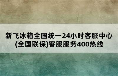 新飞冰箱全国统一24小时客服中心(全国联保)客服服务400热线