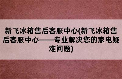 新飞冰箱售后客服中心(新飞冰箱售后客服中心——专业解决您的家电疑难问题)