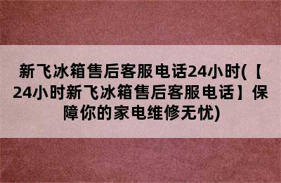 新飞冰箱售后客服电话24小时(【24小时新飞冰箱售后客服电话】保障你的家电维修无忧)