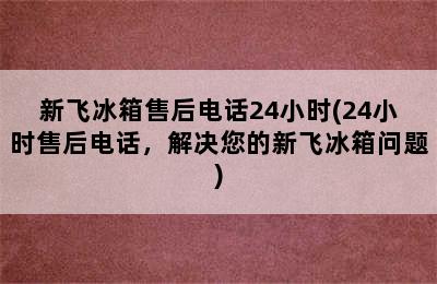 新飞冰箱售后电话24小时(24小时售后电话，解决您的新飞冰箱问题)