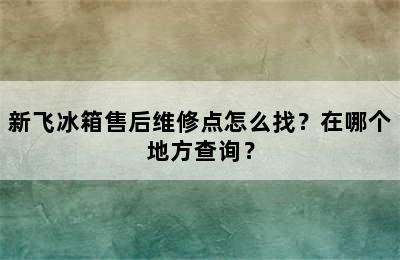 新飞冰箱售后维修点怎么找？在哪个地方查询？