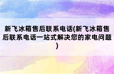 新飞冰箱售后联系电话(新飞冰箱售后联系电话一站式解决您的家电问题)