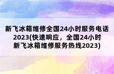 新飞冰箱维修全国24小时服务电话2023(快速响应，全国24小时新飞冰箱维修服务热线2023)