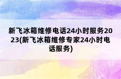 新飞冰箱维修电话24小时服务2023(新飞冰箱维修专家24小时电话服务)