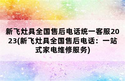 新飞灶具全国售后电话统一客服2023(新飞灶具全国售后电话：一站式家电维修服务)