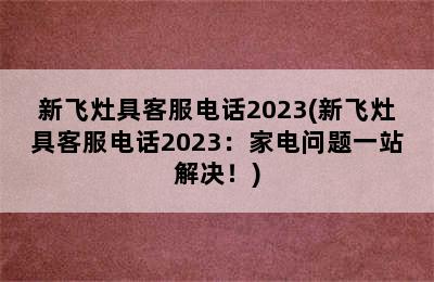 新飞灶具客服电话2023(新飞灶具客服电话2023：家电问题一站解决！)