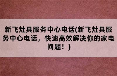 新飞灶具服务中心电话(新飞灶具服务中心电话，快速高效解决你的家电问题！)