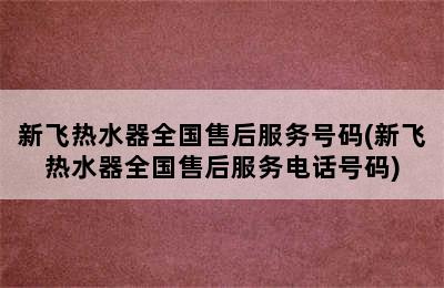 新飞热水器全国售后服务号码(新飞热水器全国售后服务电话号码)