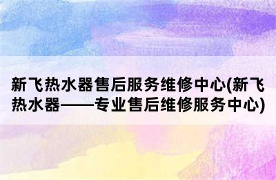 新飞热水器售后服务维修中心(新飞热水器——专业售后维修服务中心)