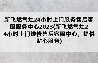 新飞燃气灶24小时上门服务售后客服服务中心2023(新飞燃气灶24小时上门维修售后客服中心，提供贴心服务)