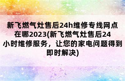 新飞燃气灶售后24h维修专线网点在哪2023(新飞燃气灶售后24小时维修服务，让您的家电问题得到即时解决)