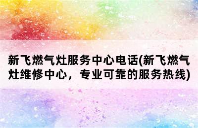 新飞燃气灶服务中心电话(新飞燃气灶维修中心，专业可靠的服务热线)