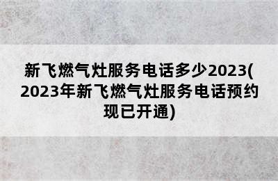 新飞燃气灶服务电话多少2023(2023年新飞燃气灶服务电话预约现已开通)