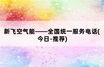 新飞空气能——全国统一服务电话(今日-推荐)