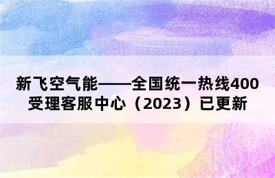 新飞空气能——全国统一热线400受理客服中心（2023）已更新