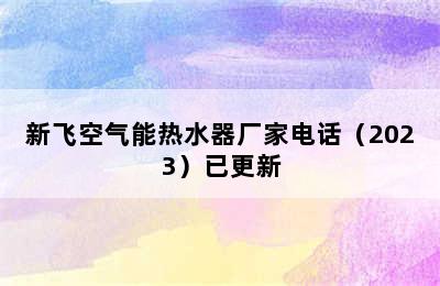 新飞空气能热水器厂家电话（2023）已更新