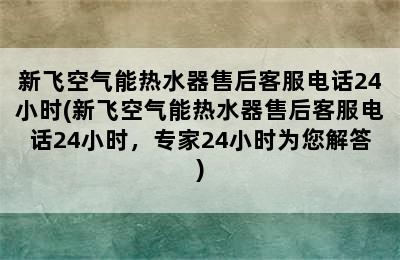 新飞空气能热水器售后客服电话24小时(新飞空气能热水器售后客服电话24小时，专家24小时为您解答)