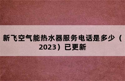 新飞空气能热水器服务电话是多少（2023）已更新