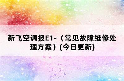 新飞空调报E1-（常见故障维修处理方案）(今日更新)