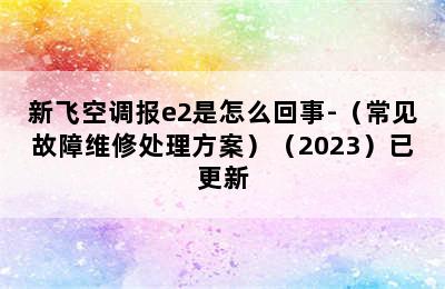 新飞空调报e2是怎么回事-（常见故障维修处理方案）（2023）已更新