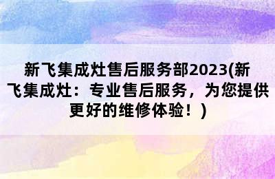 新飞集成灶售后服务部2023(新飞集成灶：专业售后服务，为您提供更好的维修体验！)