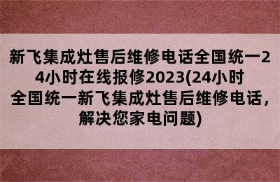 新飞集成灶售后维修电话全国统一24小时在线报修2023(24小时全国统一新飞集成灶售后维修电话，解决您家电问题)