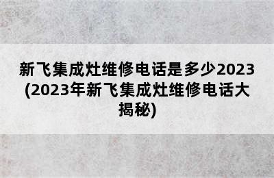 新飞集成灶维修电话是多少2023(2023年新飞集成灶维修电话大揭秘)