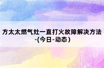 方太太燃气灶一直打火故障解决方法-(今日-动态）