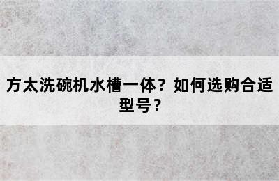 方太洗碗机水槽一体？如何选购合适型号？