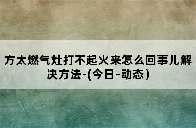 方太燃气灶打不起火来怎么回事儿解决方法-(今日-动态）