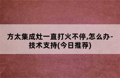 方太集成灶一直打火不停,怎么办-技术支持(今日推荐)