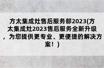 方太集成灶售后服务部2023(方太集成灶2023售后服务全新升级，为您提供更专业、更便捷的解决方案！)