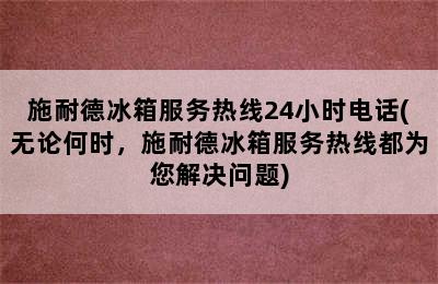 施耐德冰箱服务热线24小时电话(无论何时，施耐德冰箱服务热线都为您解决问题)