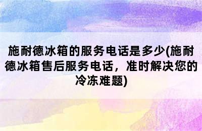 施耐德冰箱的服务电话是多少(施耐德冰箱售后服务电话，准时解决您的冷冻难题)